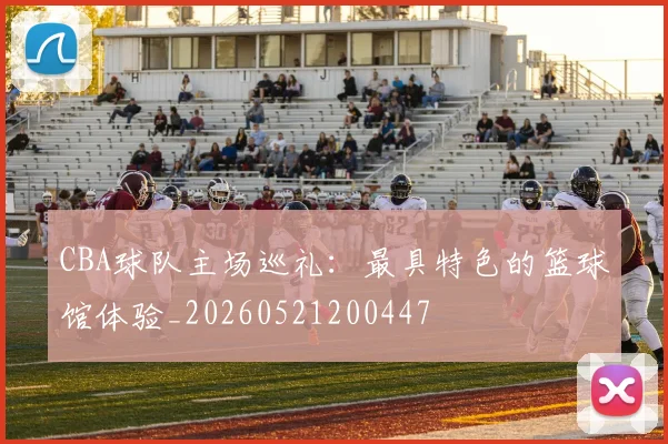CBA球队主场巡礼:最具特色的篮球馆体验_20260521200447