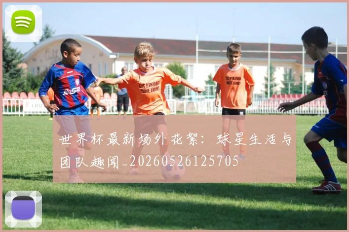 世界杯最新场外花絮：球星生活与团队趣闻_20260526125705