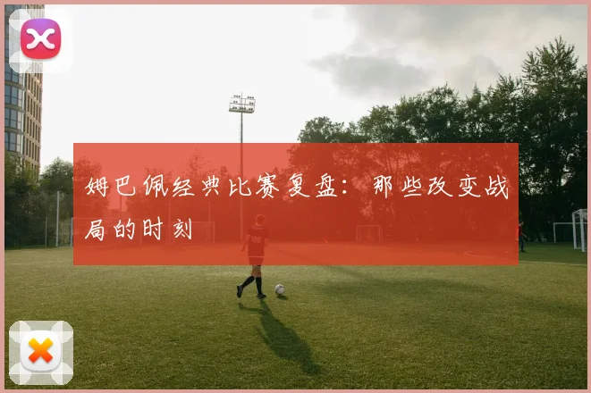 姆巴佩经典比赛复盘:那些改变战局的时刻