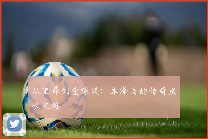 从里昂到金球奖:本泽马的传奇成长之路