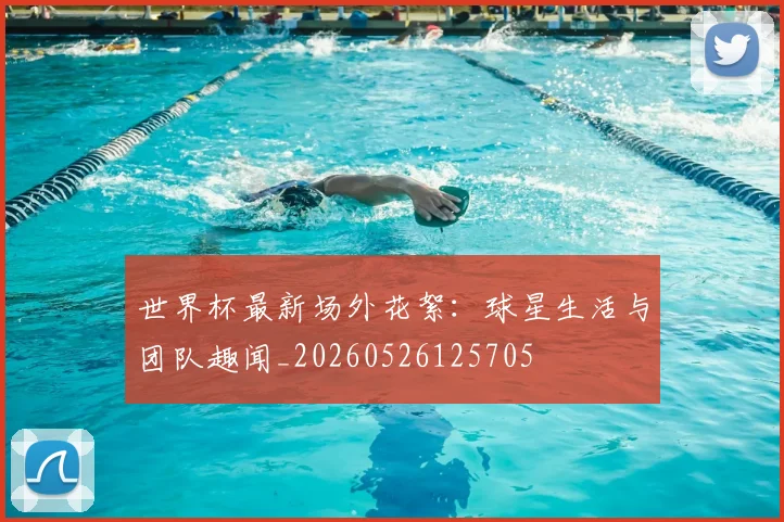 世界杯最新场外花絮:球星生活与团队趣闻_20260526125705