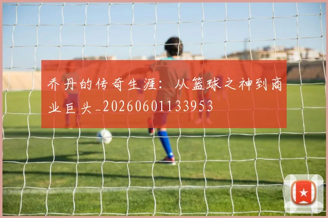 乔丹的传奇生涯：从篮球之神到商业巨头_20260601133953