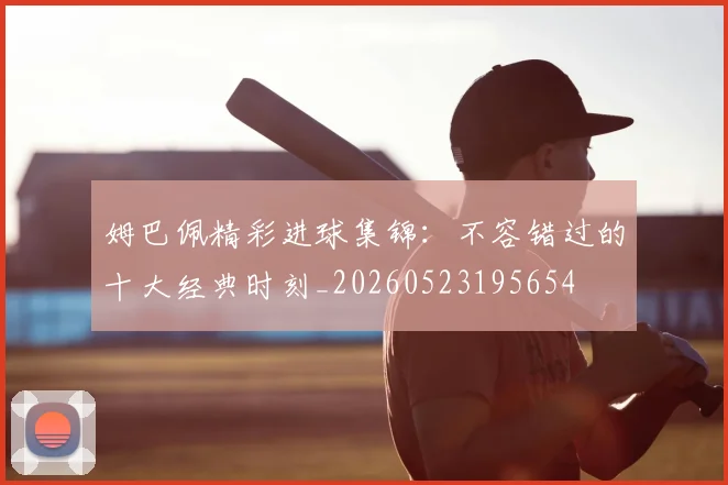 姆巴佩精彩进球集锦:不容错过的十大经典时刻_20260523195654