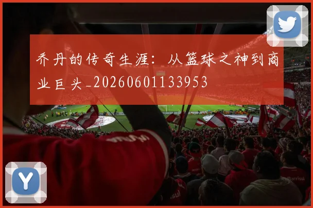 乔丹的传奇生涯:从篮球之神到商业巨头_20260601133953