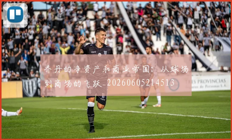 乔丹的净资产和商业帝国:从球场到商场的飞跃_20260605214513