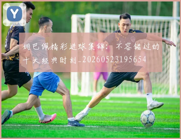 姆巴佩精彩进球集锦：不容错过的十大经典时刻_20260523195654