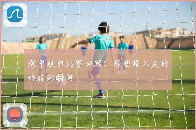 意甲经典比赛回顾:那些载入史册的精彩瞬间