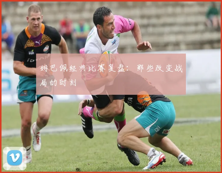 姆巴佩经典比赛复盘：那些改变战局的时刻