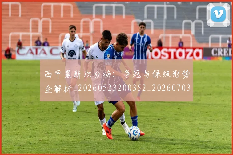西甲最新积分榜：争冠与保级形势全解析_20260523200352_20260703181857