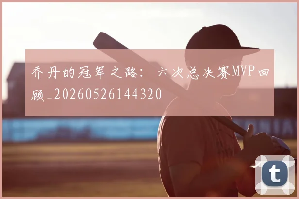 乔丹的冠军之路:六次总决赛MVP回顾_20260526144320